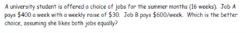 A university student is offered a choice of jobs for the summer months (16 weeks). Job A
pays $400 a week with a weekly raise of $30. Job B pays $600/week. Which is the better
choice, assuming she likes both jobs equally?