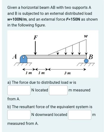 Given a horizontal beam AB with two supports A
and B is subjected to an external distributed load
w=100N/m, and an external force F=150N as shown
in the following figure.
F
W
A
1 m 1 m
3 m
a) The force due to distributed load w is
N located
from A.
B
m measured
b) The resultant force of the equivalent system is
N downward located
measured from A.
m