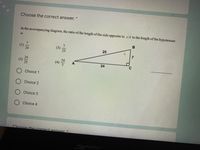 **Choose the correct answer.**

In the accompanying diagram, the ratio of the length of the side opposite to ∠A to the length of the hypotenuse is

(1) \(\frac{7}{24}\)

(2) \(\frac{24}{25}\)

(3) \(\frac{7}{25}\)

(4) \(\frac{24}{7}\)

O Choice 1

O Choice 2

O Choice 3

O Choice 4

**Diagram Explanation:**

The provided diagram is a right-angled triangle labeled as △ABC. Angle ∠A is situated at vertex A, ∠B is the right angle (90°) situated at vertex B, and ∠C is situated at vertex C.

- The hypotenuse is the side opposite the right angle (∠B) and is labeled as 25 units.
- The side adjacent to ∠A and opposite ∠C is labeled as 24 units.
- The side opposite ∠A and adjacent to ∠B is labeled as 7 units.

Using this information, you need to determine the ratio of the side opposite to ∠A (which is 7 units) to the hypotenuse (which is 25 units).