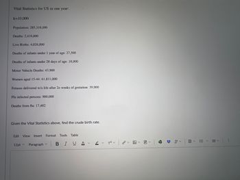 Vital Statistics for US in one year:
k=10,000
Population: 285,318,000
Deaths: 2,416,000
Live Births: 4,026,000
Deaths of infants under 1 year of age: 27,500
Deaths of infants under 28 days of age: 18,000
Motor Vehicle Deaths: 43,900
Women aged 15-44: 61,811,000
Fetuses delivered w/o life after 20 weeks of gestation: 39,900
Flu infected persons: 900,000
Deaths from flu: 17,402
Given the Vital Statistics above, find the crude birth rate.
Edit View Insert Format Tools Table
12pt
Paragraph v
BIUAT² 0.
聞く
くくく