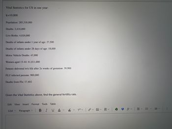 Vital Statistics for US in one year:
k=10,000
Population: 285,318,000
Deaths: 2,416,000
Live Births: 4,026,000
Deaths of infants under 1 year of age: 27,500
Deaths of infants under 28 days of age: 18,000
Motor Vehicle Deaths: 43,900
Women aged 15-44: 61,811,000
Fetuses delivered w/o life after 20 weeks of gestation: 39,900
FLU infected persons: 900,000
Deaths from Flu: 17,402
Given the Vital Statistics above, find the general fertility rate.
Edit View Insert Format Tools Table
12pt Paragraph
BIU AT2
聞く
#
V
くく