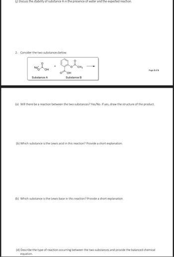 (j) Discuss the stability of substance A in the presence of water and the expected reaction.
2. Consider the two substances below.
མ ི་ལེབ་
Na+
i
CH3
OH
Page 2 of 5
OH
Substance A
Substance B
(a) Will there be a reaction between the two substances? Yes/No. If yes, draw the structure of the product.
(b) Which substance is the Lewis acid in this reaction? Provide a short explanation.
(b) Which substance is the Lewis base in this reaction? Provide a short explanation.
(d) Describe the type of reaction occurring between the two substances and provide the balanced chemical
equation.