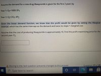 Assume the demand for a new drug Alwayssmile is given for the first 2 years by
Year 1: Q1-1600-2P1
Year 2: Q2-2Q1-4P2
Given the linear demand function, we know that the profit would be given by setting the Marginal
revenue which has the same intercept as the demand and twice its slope - marginal cost
Assume that the cost of producing Alwayssmile is approximately -0, Find the profit-maximizing price for the
second year: P2
A Moving to the next question prevents changes to this answer.
Question 17 of 29
Type here to search
