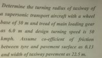 Determine the turning radius of taxiway of
a supersonic transport aircraft with a wheel
base of 30 m and tread of main loading gear
as 6.0 m and design turning speed is 50
kmph. Assume co-efficient of friction
between tyre and pavement surface as 0.13
and width of taxiway pavement as 22.5 m.
