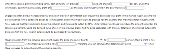 cans and charge
so the daily total industry profit in the beer market is
When they act as a profit-maximizing cartel, each company will produce
information, each firm earns a daily profit of 5
per can. Given this
Oligopolists often behave noncooperatively and act in their own self-interest even though this decreases total profit in the market. Again, assume the
two companies form a cartel and decide to work together. Both firms initially agree to produce half the quantity that maximizes total industry profit.
Now, suppose that Mays decides to break the collusion and increase its output by 50%, while McCovey continues to produce the amount set under the
collusive agreement. Using the demand curve shown in the previous graph, find the price associated with this new total level of combined output (the
price at which this new level of output would be purchased by consumers).
Mays's deviation from the collusive agreement causes the price of a can of beer to
], while McCovey's profit is now 5
Mays increases its output beyond the collusive quantity.
per can. Mays's profit is now
when
]. Therefore, you can conclude that total industry profit