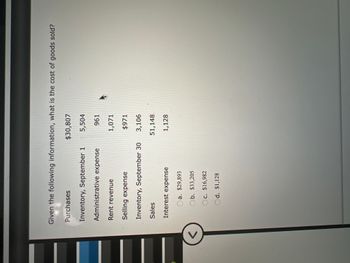 Given the following information, what is the cost of goods sold?
Purchases
Inventory, September 1
Administrative expense
Rent revenue
Selling expense
Inventory, September 30
Sales
Interest expense
Oa. $29,893
Ob. $33,205
c. $16,982
Od. $1,128
$30,807
5,504
961
1,071
$971
3,106
51,148
1,128