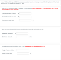 In June, Wildhorse Salon gave 3,500 haircuts, shampoos, and permanents at an average price of $ 50. During the month, fixed costs
were $ 31,000 and variable costs were 80% of sales.
Determine the contribution margin in dollars, per unit, and as a ratio. (Round per unit value to 2 decimal places, e.g. 52.75 and final
answer to 0 decimal places, e.g. 5,275.)
Contribution margin (in dollars)
2$
Contribution margin (per unit)
Contribution margin (ratio)
%
Using the contribution margin technique, compute the break-even sales dollars and sales units.
Break-even sales dollars
$
Break-even sales units
units
Compute the margin of safety dollars and as a ratio. (Round answers to 0 decimal places, e.g. 5,275.)
Margin of safety in dollars
$
Margin of safety ratio
%24
