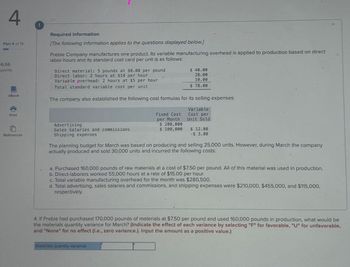 4
Part 4 of 15
6.66
points
eBook
Required information
[The following information applies to the questions displayed below]
Preble Company manufactures one product. Its variable manufacturing overhead is applied to production based on direct
labor-hours and its standard cost card per unit is as follows:
Direct material: 5 pounds at $8.00 per pound
Direct labor: 2 hours at $14 per hour
⚫ Variable overhead: 2 hours at $5 per hour
Total standard variable cost per unit
$ 40.00
28.00
10.00
$ 78.00
The company also established the following cost formulas for its selling expenses:
Print
References
Advertising
Sales salaries and commissions
Shipping expenses
Fixed Cost
per Month
Variable
Cost per
Unit Sold
$ 200,000
$ 100,000 $ 12.00
$ 3.00
The planning budget for March was based on producing and selling 25,000 units. However, during March the company
actually produced and sold 30,000 units and incurred the following costs:
a. Purchased 160,000 pounds of raw materials at a cost of $7.50 per pound. All of this material was used in production.
b. Direct-laborers worked 55,000 hours at a rate of $15.00 per hour.
c. Total variable manufacturing overhead for the month was $280,500.
d. Total advertising, sales salaries and commissions, and shipping expenses were $210,000, $455,000, and $115,000,
respectively.
4. If Preble had purchased 170,000 pounds of materials at $7.50 per pound and used 160,000 pounds in production, what would be
the materials quantity variance for March? (Indicate the effect of each variance by selecting "F" for favorable, "U" for unfavorable,
and "None" for no effect (i.e., zero variance.). Input the amount as a positive value.)
Materials quantity variance