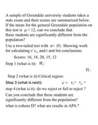 A sample of Greendale university students takes a
stats exam and their scores are summarized below.
If the mean for the general Greendale population on
this test is u = 12, can we conclude that
these students are significantly different from the
population?
Use a two-tailed test with a= .01. Showing work
for calculating s' s, and t and list conclusions.
6.
Scores: 16, 18, 20, 15, 12
Step 1 (what is it): H:
H:
Step 2 (what is it) Critical region:
Step 3 (what is next):
s° =
S =
obt
step 4 (what is it): do we reject or fail to reject ?
Can you conclude that these students are
significantly different from the population?
what is cohens D? what are results in APA ?
