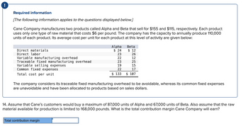 !
Required information
[The following information applies to the questions displayed below.]
Cane Company manufactures two products called Alpha and Beta that sell for $155 and $115, respectively. Each product
uses only one type of raw material that costs $6 per pound. The company has the capacity to annually produce 110,000
units of each product. Its average cost per unit for each product at this level of activity are given below:
Direct materials
Direct labor
Variable manufacturing overhead
Traceable fixed manufacturing overhead
Variable selling expenses
Common fixed expenses
Total cost per unit
Alpha
$ 24
23
Beta
$12
Total contribution margin
26
12
22
23
25
19
15
22
17
$ 133 $ 107
The company considers its traceable fixed manufacturing overhead to be avoidable, whereas its common fixed expenses
are unavoidable and have been allocated to products based on sales dollars.
14. Assume that Cane's customers would buy a maximum of 87,000 units of Alpha and 67,000 units of Beta. Also assume that the raw
material available for production is limited to 168,000 pound What is the total contribution margin Cane Company will earn?