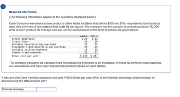 !
Required information
[The following information applies to the questions displayed below.]
Cane Company manufactures two products called Alpha and Beta that sell for $155 and $115, respectively. Each product
uses only one type of raw material that costs $6 per pound. The company has the capacity to annually produce 110,000
units of each product. Its average cost per unit for each product at this level of activity are given below:
Direct materials
Direct labor
Variable manufacturing overhead
Traceable fixed manufacturing overhead
Variable selling expenses
Common fixed expenses
Total cost per unit
Alpha
$24
23
22
23
19
22
$ 133
Financial advantage
Beta
$ 12
26
12
25
15
17
$ 107
The company considers its traceable fixed manufacturing overhead to be avoidable, whereas its common fixed expenses
are unavoidable and have been allocated to products based on sales dollars.
7. Assume that Cane normally produces and sells 47,000 Betas per year. What is the financial advantage (disadvantage) of
discontinuing the Beta product line?