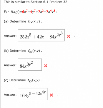 This is similar to Section 6.1 Problem 32:
For f(x,y)=6x7-4y7+7x³-7x4y³:
(a) Determine fxx(x,y).
Answer: 252x5 +42x - 84x²y³
(b) Determine fxy(x,y).
Answer:
84x312
(c) Determine fyy(x,y).
Answer: 168,5
X
5-42x4y
X