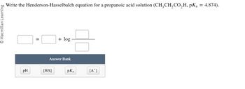 O Macmillan Learning
Write the Henderson-Hasselbalch equation for a propanoic acid solution (CH₂CH₂CO₂H, pKa = 4.874).
pH
||
+ log
Answer Bank
[HA]
pKa
[A]