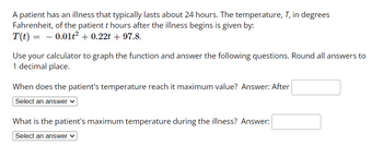 A patient has an illness that typically lasts about 24 hours. The temperature, T, in degrees
Fahrenheit, of the patient t hours after the illness begins is given by:
T(t) = − 0.01ť² + 0.22t +97.8.
Use your calculator to graph the function and answer the following questions. Round all answers to
1 decimal place.
When does the patient's temperature reach it maximum value? Answer: After
Select an answer ✓
What is the patient's maximum temperature during the illness? Answer:
Select an answer ✓