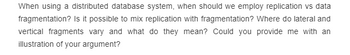 When using a distributed database system, when should we employ replication vs data
fragmentation? Is it possible to mix replication with fragmentation? Where do lateral and
vertical fragments vary and what do they mean? Could you provide me with an
illustration of your argument?