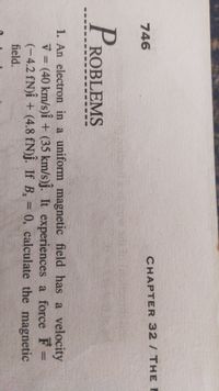 CHAPTER 32/ THE I
746
PROBLEMS
1. An electron in a uniform magnetic field has a velocity
ý = (40 km/s)î + (35 km/s)j. It experiences a force F =
(-4.2 fN)î + (4.8 fN)j. If B, = 0, calculate the magnetic
%3D
%3D
field.
