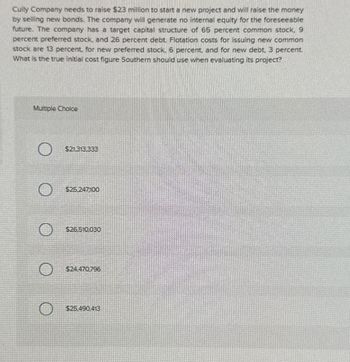Cully Company needs to raise $23 million to start a new project and will raise the money
by selling new bonds. The company will generate no internal equity for the foreseeable
future. The company has a target capital structure of 65 percent common stock. 9
percent preferred stock, and 26 percent debt. Flotation costs for issuing new common
stock are 13 percent, for new preferred stock. 6 percent, and for new debt. 3 percent.
What is the true initial cost figure Southern should use when evaluating its project?
Multiple Choice
$21,313,333
$25.247100
$26.510,030
$24.470796
$25.490,413