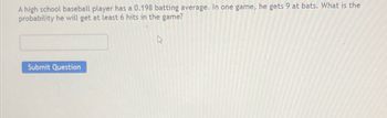 A high school baseball player has a 0.198 batting average. In one game, he gets 9 at bats. What is the
probability he will get at least 6 hits in the game?
Submit Question