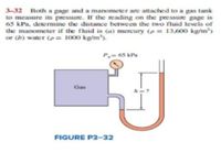 3-32 Both a gage and a manometer are attached to a gas tank
to measure its pressure. If the reading on the pressure gage is
65 kPa, determine the distance between the two fluid levels of
the manometer if the fluid is (a) mercury (p = 13,600 kg/m)
or (b) water (p = 1000 kg/m').
P,= 65 kPa
Gas
h=?
FIGURE P3-32
