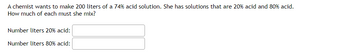 A chemist wants to make 200 liters of a 74% acid solution. She has solutions that are 20% acid and 80% acid.
How much of each must she mix?
Number liters 20% acid:
Number liters 80% acid: