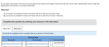 A company estimates the following manufacturing costs at the beginning of the period: direct labor, $528,000; direct materials,
$202,000; and factory overhead, $144,000.
Required:
1. Compute its predetermined overhead rate as a percent of direct labor.
2. Compute its predetermined overhead rate as a percent of direct materials.
Complete this question by entering your answers in the tabs below.
Required 1 Required 2
Compute its predetermined overhead rate as a percent of direct labor.
Overhead Rate
Numerator:
"
1
"
Denominator:
Overhead Rate
Overhead Rate