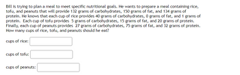 Bill is trying to plan a meal to meet specific nutritional goals. He wants to prepare a meal containing rice,
tofu, and peanuts that will provide 132 grams of carbohydrates, 150 grams of fat, and 134 grams of
protein. He knows that each cup of rice provides 40 grams of carbohydrates, 0 grams of fat, and 1 grams of
protein. Each cup of tofu provides 5 grams of carbohydrates, 15 grams of fat, and 20 grams of protein.
Finally, each cup of peanuts provides 27 grams of carbohydrates, 75 grams of fat, and 32 grams of protein.
How many cups of rice, tofu, and peanuts should he eat?
cups of rice:
cups of tofu:
cups of peanuts: