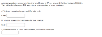 A company produces lamps, for which the variable cost is $7 per lamp and the fixed costs are $25000.
They will sell the lamps for $80 each. Let be the number of lamps produced.
a) Write an expression to represent the total cost.
C(x) =
b) Write an expression to represent the total revenue.
R(x) =
c) Find the number of lamps which must be produced to break even.