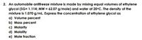 2. An automobile antifreeze mixture is made by mixing equal volumes of ethylene
glycol (SG= 1.114; MW = 62.07 g/mole) and water at 20°C. The density of the
mixture is 1.070 g/mL. Express the concentration of ethylene glycol as
a) Volume percent
b) Mass percent
c) Molarity
d) Molality
e) Mole fraction
