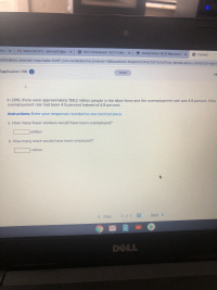 ### Application Homework

#### Economic Analysis: Unemployment Rates (Advanced Level)

**Scenario Analysis:**

In 2016, there were approximately 159.2 million people in the labor force and the unemployment rate was 4.9 percent. If the unemployment rate had been 4.5 percent instead of 4.9 percent,

**Instructions:** Enter your responses rounded to one decimal place.

**Questions:**

a. How many fewer workers would have been unemployed?

    **Answer:** [     ] million

b. How many more would have been employed?

    **Answer:** [     ] million

#### Analysis Guide:

1. Calculate the number of unemployed individuals at the 4.9% unemployment rate.
2. Calculate the number of unemployed individuals at the hypothetical 4.5% unemployment rate.
3. Subtract the two figures to find the difference, representing how many fewer workers would have been unemployed.
4. To determine the additional number of employed individuals, the decrease in unemployment can be directly translated to the increase in employment due to the direct correlation between these two figures within the labor force.

**Navigation:** 
- Use the "Prev" and "Next" buttons at the bottom to navigate through additional questions or sections of the application homework.

#### Visual Aids:

If there are any specific graphs, charts, or diagrams provided within this homework exercise, ensure to scrutinize those visual tools to foster comprehension. They often provide auxiliary data or insight that enhance your analytical capabilities. For this specific assignment scenario, detailed numerical analysis is paramount.