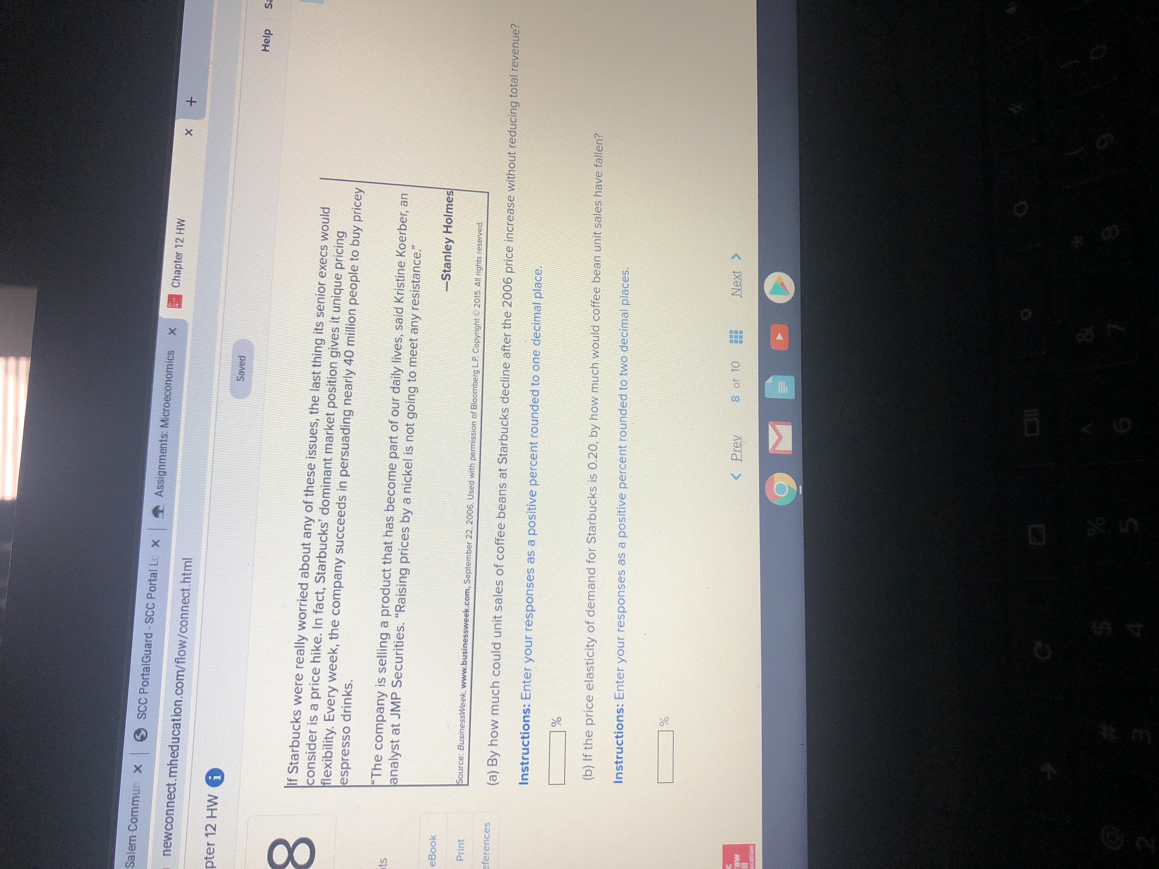 Salem Commun x
O SCC PortalGuard - SCC Portal Lo x
Assignments: Microeconomics x
Chapter 12 HW
newconnect.mheducation.com/flow/connect.html
pter 12 HW i
Saved
Help
Sa
If Starbucks were really worried about any of these issues, the last thing its senior execs would
consider is a price hike. In fact, Starbucks' dominant market position gives it unique pricing
flexibility. Every week, the company succeeds in persuading nearly 40 million people to buy pricey
espresso drinks.
"The company is selling a product that has become part of our daily lives, said Kristine Koerber, an
analyst at JMP Securities. "Raising prices by a nickel is not going to meet any resistance."
ats
-Stanley Holmes
eBook
Print
Source: BusinessWeek, www.businessweek.com, September 22, 2006. Used with pemission of Bloomberg LP Copyright 2015. All rights reserved.
eferences
(a) By how much could unit sales of coffee beans at Starbucks decline after the 2006 price increase without reducing total revenue?
Instructions: Enter your responses as a positive percent rounded to one decimal place.
(b) If the price elasticity of demand for Starbucks is 0.20, by how much would coffee bean unit sales have fallen?
Instructions: Enter your responses as a positive percent rounded to two decimal places.
< Prev
8 of 10
Next >
raw
cation
00
