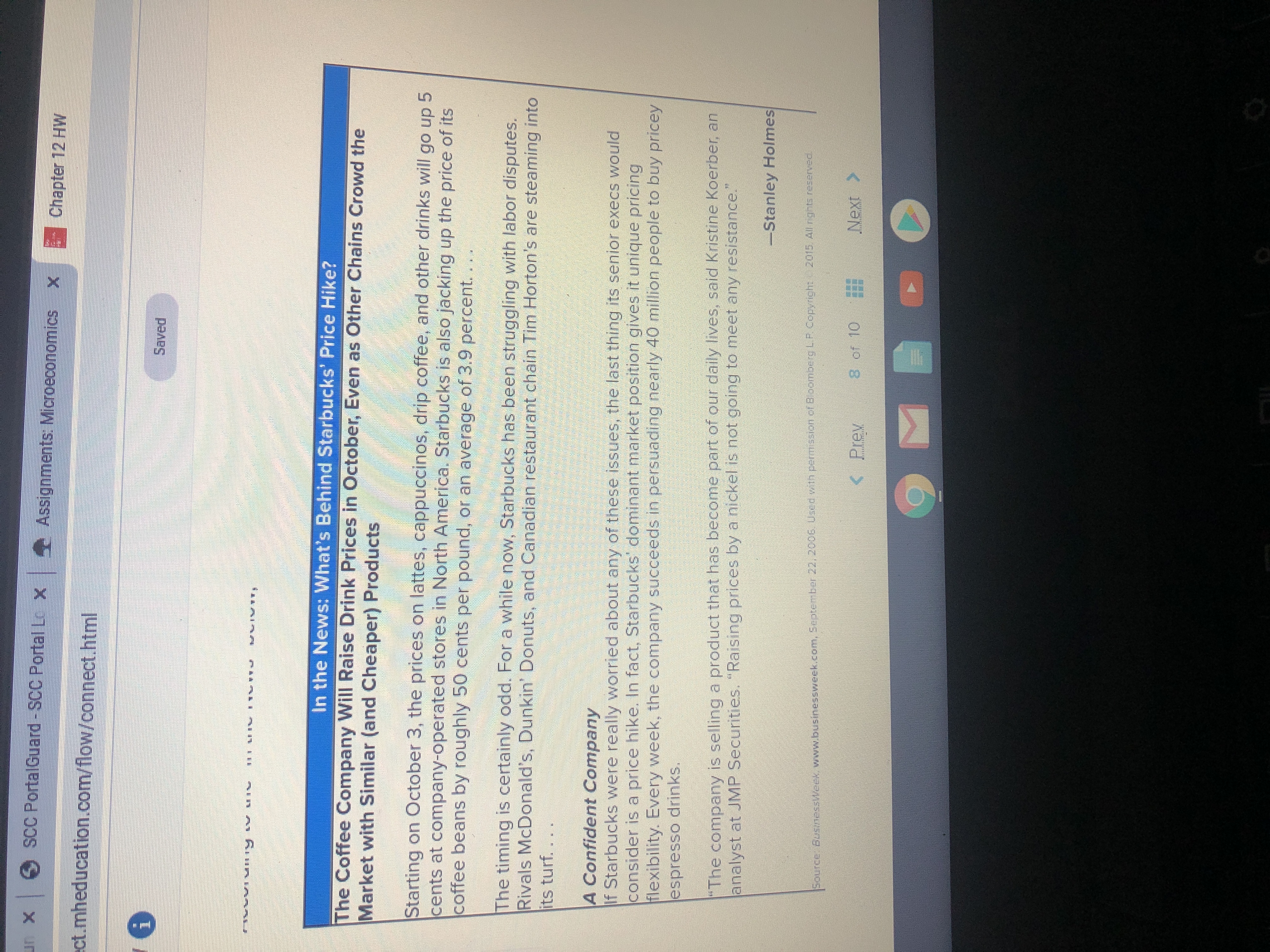 un x SCC PortalGuard -SCC Portal Lo X Assignments: Microec
onomics
Chapter 12 HW
ect.mheducation.com/flow/connect.html
Saved
In the News: What's Behind Starbucks' Price Hike?
The Coffee Company Will Raise Drink Prices in October, Even as Other Chains Crowd the
Market with Similar (and Cheaper) Products
Starting on Cctober 3, the prices on lattes, cappuccinos, drip coffee, and other drinks will go up 5
cents at company-operated stores in North America. Starbucks is also jacking up the price of its
coffee beans by roughly 50 cents per pound, or an average of 3.9 percent.
The timing is certainly odd. For a while now, Starbucks has been struggling with labor disputes.
Rivals McDonald's, Dunkin' Donuts, and Canadian restaurant chain Tim Horton's are steaming into
its turf....
A Confident Company
If Starbucks were really worried about any of these issues, the last thing its senior execs would
consider is a price hike. In fact, Starbucks' dominant market position gives it unique pricing
flexibility. Every week, the company succeeds in persuading nearly 40 million people to buy pricey
espresso drinks,
"The company is selling a product that has become part of our daily lives, said Kristine Koerber, an
analyst at JMP Securities. "Raising prices by a nickel is not going to meet any resistance."
-Stanley Holmes
2015. All ngts reserved
Source BusinessWeek, www.businessweek.com, September 22, 2006 Used wth permission of BloombergLP.Copyright
< Prev
8 of 10
Next >
