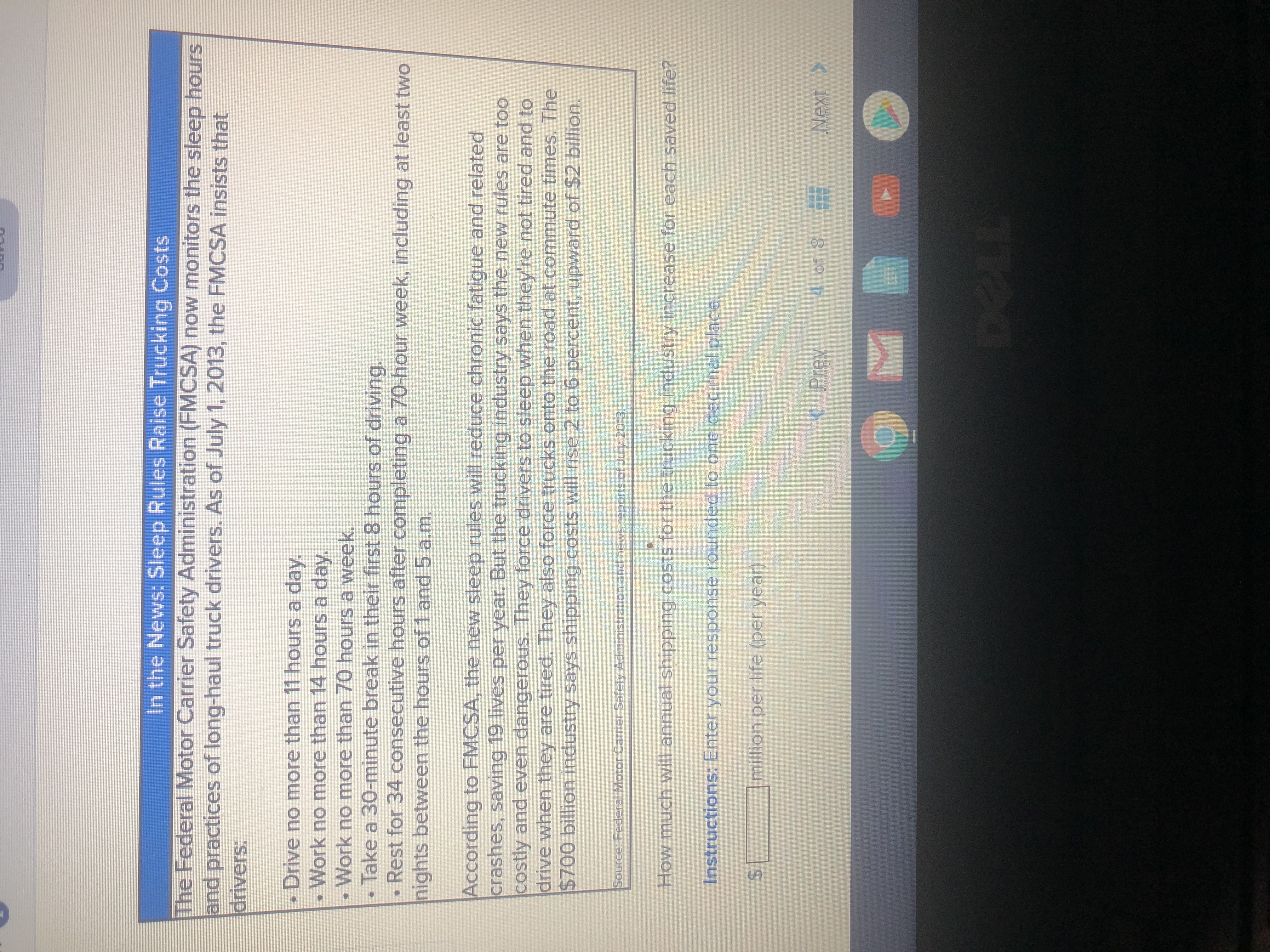 In the News: Sleep Rules Raise Trucking Costs
The Federal Motor Carrier Safety Administration (FMCSA) now monitors the sleep hours
and practices of long-haul truck drivers. As of July 1, 2013, the FMCSA insists that
drivers:
Drive no more than 11 hours a day.
Work no more than 14 hours a day.
Work no more than 70 hours a week.
Take a 30-minute break in their first 8 hours of driving.
Rest for 34 consecutive hours after completing a 70-hour week, including at least two
nights between the hours of 1 and 5 a.m.
According to FMCSA, the new sleep rules will reduce chronic fatigue and related
crashes, saving 19 lives per year. But the trucking industry says the new rules are too
costly and even dangerous. They force drivers to sleep when they're not tired and to
drive when they are tired. They also force trucks onto the road at commute times. The
$700 billion industry says shipping costs will rise 2 to 6 percent, upward of $2 billion.
Source: Federal Motor Carier Safety Administration and news reports of July 2013.
How much will annual shipping costs for the trucking industry increase for each saved life?
Instructions: Enter your response rounded to one decimal place.
million per life (per year)
< Prev
4 of 8
Next>
DELL
%24

