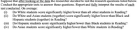 Suppose that after looking at the data the researcher decided to test the research questions listed below.
Conduct the appropriate tests to answer these questions. Report and fully interpret the results of each
test conducted. On average:
(i)
Do White students score significantly higher/lower than all other students in Reading?
(ii)
Do White and Asian students (together) score significantly higher/lower than Black and
Hispanic students (together) in Reading?
(iii) Do Hispanic students score significantly higher/lower than Black students in Reading?
(iv) Do Asian students score significantly higher/lower than White students in Reading?
