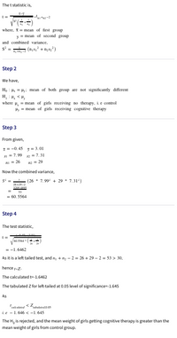 The t statistic is,
(+),
where, X= mean of first group
mean of second group
y
and combined variance,
(ns; + n3s;)
S* =
Step 2
We have,
Ho : Hs = Hy: mean of both group are not significantly different
> H: 'H
where H, = mean of girls receiving no therapy, i.e control
Hy = mean of girls receiving cognitive therapy
Step 3
From given,
I = -0. 45 y = 3.01
sI = 7.99 2 = 7.31
NI = 26
n2 = 29
Now the combined variance,
(26 * 7.99 + 29 * 7.3
26429-2
32094395
53
= 60. 5564
Step 4
The test statistic,
60.5564
= -1. 6462
As it is a left tailed test, and n, + 12 - 2 = 26 + 29 – 2 = 53 > 30,
hence t-Z-
The calculated t=-1.6462
The tabulated Z for left-tailed at 0.05 level of significance=-1.645
As
i.e - 1.646 < -1. 645
The
is rejected, and the mean weight of girls getting cognitive therapy is greater than the
Ho
mean weight of girls from control group.
