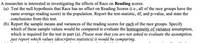 A researcher is interested in investigating the effects of Race on Reading scores.
(a) Test the null hypothesis that Race has no effect on Reading Scores (i.e., all of the race groups have the
same average reading score) in the population. Report the test-statistic, df, and p-value, and state the
conclusions from this test.
(b) Report the sample means and variances of the reading scores for each of the race groups. Specify
which of these sample values would be compared to evaluate the homogeneity of variance assumption,
which is required for the test in part (a). Please note that you are not asked to evaluate the assumption,
just report which values (descriptive statistics) it would be comparing.
