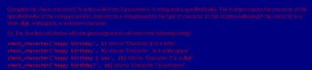 Complete the check_character() function which has 2 parameters: A string, and a specified index. The function checks the character at the
specified index of the string parameter, and returns a string based on the type of character at that location indicating if the character is a
letter, digit, whitespace, or unknown character.
Ex: The function calls below with the given arguments will return the following strings:
birthday', 2) returns "Character 'p' is a letter"
check_character('happy
check_character('happy
birthday', 5) returns "Character is a white space"
check_character('happy
birthday 2 you', 15) returns "Character '2' is a digit"
check_character('happy birthday!', 14) returns "Character '!' is unknown"