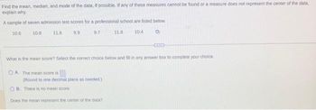 Find the mean, median, and mode of the data, if possible. If any of these measures cannot be found or a measure does not represent the center of the data,
explain why.
A sample of seven admission test scores for a professional school are listed below.
10.6
10.8
9.9
9.7
11.8
(Round to one decimal place as needed.)
11.8
OB. There is no mean score..
Does the mean represent the center of the data?
10.4
What is the mean score? Select the correct choice below and fill in any answer box to complete your choice.
OA. The mean score is
D