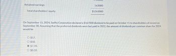 Retained earnings
Total shareholders' equity
On September 15, 2024, Swifty Corporation declared a $167000 dividend to be paid on October 15 to shareholders of record on
September 30, Assuming that the preferred dividends were last paid in 2022, the amount of dividends per common share for 2024
would be
O $17.
O $10.
563000
$5263000
$7.70.
O $0.10.