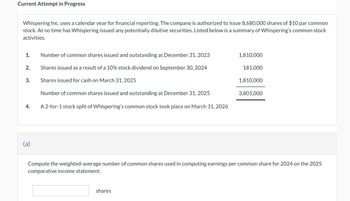 Current Attempt in Progress
Whispering Inc. uses a calendar year for financial reporting. The company is authorized to issue 8,680,000 shares of $10 par common
stock. At no time has Whispering issued any potentially dilutive securities. Listed below is a summary of Whispering's common stock
activities.
1.
2.
3.
4.
(a)
Number of common shares issued and outstanding at December 31, 2023
Shares issued as a result of a 10% stock dividend on September 30, 2024
Shares issued for cash on March 31, 2025
Number of common shares issued and outstanding at December 31, 2025
A 2-for-1 stock split of Whispering's common stock took place on March 31, 2026
1,810,000
shares
181,000
1,810,000
3,801,000
Compute the weighted-average number of common shares used in computing earnings per common share for 2024 on the 2025
comparative income statement.