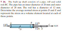 7 26. The built up shaft consists of a pipe AB and solid
rod BC.The pipe has an inner diameter of 20 mm and outer
diameter of 28 mm. The rod has a diameter of 12 mm.
Determine the average normal stress at points D and E and
represent the stress on a volume element located at each of
these points.
B. 6EN
4 kN
8 kN
6 kN E
