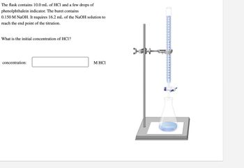 The flask contains 10.0 mL of HCl and a few drops of
phenolphthalein indicator. The buret contains
0.150 M NaOH. It requires 16.2 mL of the NaOH solution to
reach the end point of the titration.
What is the initial concentration of HC1?
concentration:
M HCI
re