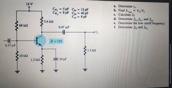 www
H
0.47μF
14 V
68 ΚΩ
10 ΚΩ
1.2 ΚΩ
Cwi
Cwo
5.6 ΚΩ
= 5 pF
= 8 pF
0.47 μF
HH
B = 120
20 μF
Cbc = 12 pF
Cbe= 40 pF
Cce = 8 pF
V₂
1. 3.3 ΚΩ
a. Determine re-
b. Find Avid Vo/Vi-
=
c. Calculate Z₁.
d. Determine fife and fle
e. Determine the low cutoff frequency.
f. Determine fH, and fH.
