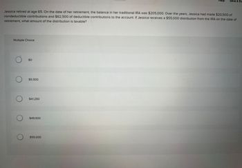 Jessica retired at age 65. On the date of her retirement, the balance in her traditional IRA was $205,000. Over the years, Jessica had made $20,500 of
nondeductible contributions and $62,500 of deductible contributions to the account. If Jessica receives a $55,000 distribution from the IRA on the date of
retirement, what amount of the distribution is taxable?
Multiple Choice
O
O
$0
$5,500
$41,250
$49,500
Help Save & Ex
$55,000