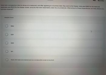 Multiple Choice
Holly took a prospective client to dinner at a restaurant, and after agreeing to a business deal, they went to the theater. Holly paid $360 for the meal and
separately paid $222 for the theater tickets, amounts that were reasonable under the circumstances. What amount of these expenditures can Holly deduct as a
business expense?
O
O
$582
$291
$360
$111
Help
None-the meals and entertainment are not deductible except during travel.
Save & Exit