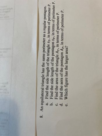8. An equilateral triangle has the same perimeter as a regular pentagon.

a. Find the side length of the triangle \( s_T \), in terms of perimeter \( P \).

b. Find the side length of the pentagon \( s_P \), in terms of perimeter \( P \).

c. Find the area of the triangle \( A_T \), in terms of perimeter \( P \).

d. Find the area of the pentagon \( A_P \), in terms of perimeter \( P \).

e. Which figure has the larger area?