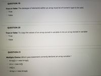 QUESTION 19
True or False: The datatype of elements within an array must be of numeric type to be valid.
O True
False
QUESTION 20
True or False: To copy the values of an array stored in variable A into an array stored in variable
True
O False
QUESTION 21
Multiple Choice: Which java statement correctly declares an array variable ?
Array[] x = new Array();
int x = new int[];
O int x;
Array x = new Array();
