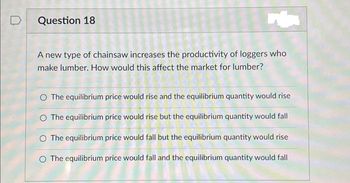 Question 18
A new type of chainsaw increases the productivity of loggers who
make lumber. How would this affect the market for lumber?
O The equilibrium price would rise and the equilibrium quantity would rise
O The equilibrium price would rise but the equilibrium quantity would fall
O The equilibrium price would fall but the equilibrium quantity would rise
O The equilibrium price would fall and the equilibrium quantity would fall