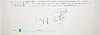 The ideal battery in Figure (a) has emf 8-6.2 V. Plot 1 in Figure (b) gives the electric potential difference V that can appear across
resistor 1 of the circuit versus the current i in that resistor. The scale of the Vaxis is set by V, 18.9 V, and the scale of the i axis is set
by i, 3.21 mA. Plots 2 and 3 are similar plots for resistors 2 and 3, respectively. What is the current in resistor 2?
64
Number
(a)
Units
*(mA)
(8)