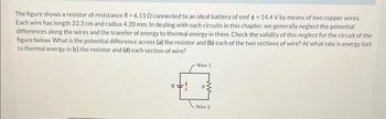 The figure shows a resistor of resistance R=6.110 connected to an ideal battery of emf g = 14.4 V by means of two copper wires.
Each wire has length 22.3 cm and radius 4.20 mm. In dealing with such circuits in this chapter, we generally neglect the potential
differences along the wires and the transfer of energy to thermal energy in them. Check the validity of this neglect for the circuit of the
figure below. What is the potential difference across (a) the resistor and (b) each of the two sections of wire? At what rate is energy lost
to thermal energy in (c) the resistor and (d) each section of wire?
Wire 1
Wire 2