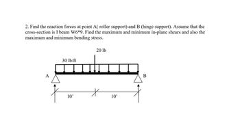 2. Find the reaction forces at point A( roller support) and B (hinge support). Assume that the
cross-section is I beam W6*9. Find the maximum and minimum in-plane shears and also the
maximum and minimum bending stress.
A
30 lb/ft
10'
20 lb
*
10'
B